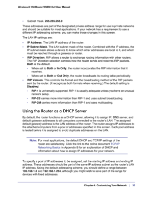 Page 35  Chapter 4:  Customizing Your Network     | 
   35 Wireless-N 150 Router WNR612v2 User Manual 
•     Subnet mask. 255.255.255.0
These addresses are part of the designated private address range for use in private networks 
and should be suitable for most applications. If your network has a requirement to use a 
different IP addressing scheme, you can make those changes in this screen.
The LAN IP settings are:
•     IP Address. The LAN IP address of the router.
•     IP Subnet Mask. The LAN subnet mask of...