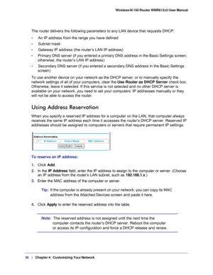 Page 3636   |
   Chapter 4:   Customizing Your Network   Wireless-N 150 Router WNR612v2 User Manual 
The router delivers the following parameters to any LAN device that requ\
ests DHCP:
•     
An IP address from the range you have defined
•     Subnet mask
•     Gateway IP address (the router’s LAN IP address)
•      Primary DNS server (if you entered a primary DNS address in the Basic S\
ettings screen; 
otherwise, the router’s LAN IP address)
•     Secondary DNS server (if you entered a secondary DNS address...