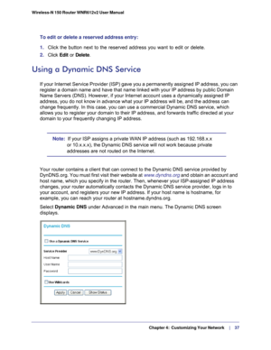 Page 37  Chapter 4:  Customizing Your Network     | 
    37
Wireless-N 150 Router WNR612v2 User Manual 
To edit or delete a reserved address entry: 
1. 
Click the button next to the reserved address you want to edit or delete\
. 
2.  Click  Edit or  Delete.
Using a Dynamic DNS Service
If your Internet Service Provider (ISP) gave you a permanently assigne\
d IP address, you can 
register a domain name and have that name linked with your IP address by\
 public Domain 
Name Servers (DNS). However, if your Internet...