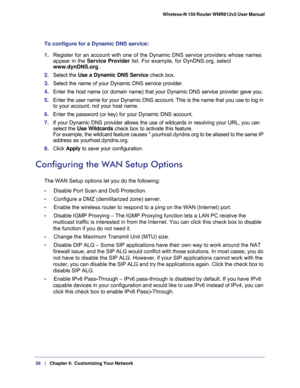 Page 3838   |
   Chapter 4:   Customizing Your Network  Wireless-N 150 Router WNR612v2 User Manual 
To configure for a Dynamic DNS service:
1. Register for an account with one of the Dynamic DNS service providers whose names 
appear in the Service Provider list. For example, for DynDNS.org, select 
www.dynDNS.org.
2. Select the Use a Dynamic DNS Service check box. 
3. Select the name of your Dynamic DNS service provider. 
4. Enter the host name (or domain name) that your Dynamic DNS service provider gave you....