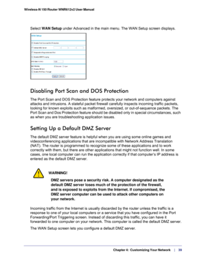 Page 39  Chapter 4:  Customizing Your Network     | 
    39
Wireless-N 150 Router WNR612v2 User Manual 
Select WAN Setup
 under Advanced in the main menu. The WAN Setup screen displays. 
Disabling Port Scan and DOS Protection
The Port Scan and DOS Protection feature protects your network and compu\
ters against 
attacks and intrusions. A stateful packet firewall carefully inspects in\
coming traffic packets, 
looking for known exploits such as malformed, oversized, or out-of-seque\
nce packets. The 
Port Scan...