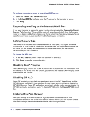 Page 4040   |
   Chapter 4:   Customizing Your Network  Wireless-N 150 Router WNR612v2 User Manual 
To assign a computer or server to be a default DMZ server: 
1. Select the Default DMZ Server check box.
2. In the Default DMZ Server fields, enter the IP address for that computer or server.
3. Click Apply.
Responding to a Ping on the Internet (WAN) Port
If you want the router to respond to a ping from the Internet, select the Respond to Ping on 
Internet Port check box. This should be used only as a diagnostic...