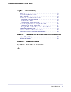 Page 5Wireless-N 150 Router WNR612v2 User Manual 
   Table of Contents   |   5
Chapter 7 Troubleshooting
Quick Tips. . . . . . . . . . . . . . . . . . . . . . . . . . . . . . . . . . . . . . . . . . . . . . . . . . 73
Troubleshooting Basic Functions . . . . . . . . . . . . . . . . . . . . . . . . . . . . . . . . 74
Login Problems. . . . . . . . . . . . . . . . . . . . . . . . . . . . . . . . . . . . . . . . . . . . . . 75
Checking the Internet Service Connection . . . . . . . . . . . . . . . . . . . . . . . ....