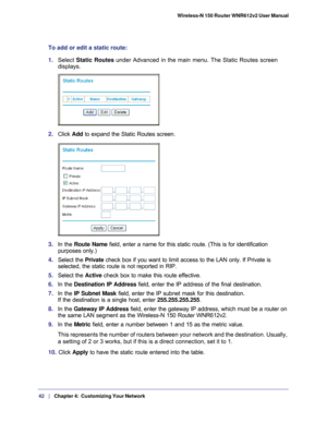 Page 4242   |
   Chapter 4:   Customizing Your Network   Wireless-N 150 Router WNR612v2 User Manual 
To add or edit a static route:
1. 
Select  Static Routes under Advanced in the main menu. The Static Routes screen 
displays.
2.  Click  Add to expand the Static Routes screen.
3. In the Route Name field, enter a name for this static route. (This is for identification\
 
purposes only.) 
4.  Select the  Private check box if you want to limit access to the LAN only. If Private is 
selected, the static route is...