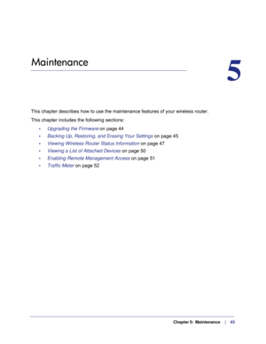 Page 43  Chapter 5:  Maintenance      |     43
5.   Maintenance
5
This chapter describes how to use the maintenance features of your wirel\
ess router.
This chapter includes the following sections:
•     Upgrading the Firmware on page  44
•     Backing Up, Restoring, and Erasing Your Settings  on page
  45
•     Viewing Wireless Router Status Information  on page
  47
•     Viewing a List of Attached Devices  on page
  50
•     Enabling Remote Management Access  on page
  51
•     Traffic Meter  on page
  52 