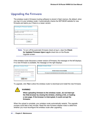 Page 4444   |
   Chapter 5:   Maintenance    Wireless-N 150 Router WNR612v2 User Manual 
Upgrading the Firmware
The wireless router’s firmware (routing software) is stored in flas\
h memory. By default, when 
you log in to your wireless router, it automatically checks the NETGEAR \
website for new 
firmware and alerts you if there is a newer version. 
Note:  To turn off the automatic firmware check at log in, clear the 
Check 
for Updated Firmware Upon Log-in check box on the Router 
Upgrade screen.
If the...