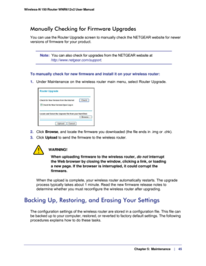 Page 45  Chapter 5:  Maintenance      | 
    45
Wireless-N 150 Router WNR612v2 User Manual 
Manually Checking for Firmware Upgrades
You can use the Router Upgrade screen to manually check the NETGEAR webs\
ite for newer 
versions of firmware for your product.
Note:  You can also check for upgrades from the NETGEAR website at 
http://www.netgear.com/support
.
To manually check for new firmware and install it on your wireless route\
r:
1.  Under Maintenance on the wireless router main menu, select Router Upgrad\...