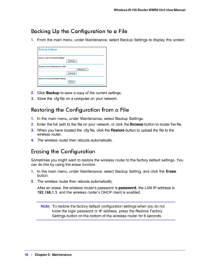 Page 4646   |
   Chapter 5:   Maintenance    Wireless-N 150 Router WNR612v2 User Manual 
Backing Up the Configuration to a File
1. 
From the main menu, under Maintenance, select Backup Settings to display\
 this screen:
2. Click  Backup  to save a copy of the current settings.
3.  Store the .cfg file on a computer on your network.
Restoring the Configuration from a File
1. In the main menu, under Maintenance, select Backup Settings.
2.  Enter the full path to the file on your network, or click the  Browse...