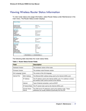 Page 47  Chapter 5:  Maintenance      | 
    47
Wireless-N 150 Router WNR612v2 User Manual 
Viewing Wireless Router Status Information
To view router status and usage information, select Router Status under \
Maintenance in the 
main menu. The Router Status screen displays.
The following table describes the router status fields.
Table 3.  Router Status Screen Fields
 
FieldDescription
Hardware Version The hardware version of the router.
Firmware Version The wireless router firmware version.
GUI Language Version...