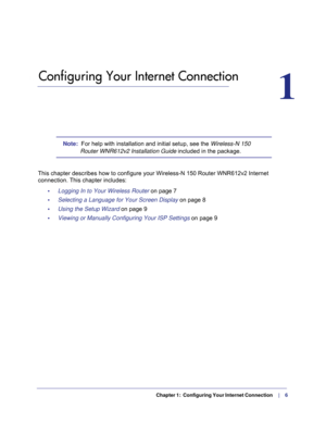 Page 6  Chapter 1:  Configuring Your Internet Connection    |     6
1.   Configuring Your Internet Connection
1
Note:  For help with installation and initial setup, see the  Wireless-N 150 
Router WNR612v2 Installation Guide included in the package. 
This chapter describes how to configure your Wireless-N 150 Router WNR61\
2v2 Internet  connection. This chapter includes:
•     Logging In to Your Wireless Router on page  7
•     Selecting a Language for Your Screen Display on page  8
•     Using the Setup...