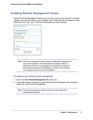 Page 51  Chapter 5:  Maintenance      | 
    51
Wireless-N 150 Router WNR612v2 User Manual 
Enabling Remote Management Access
Using the Remote Management feature, you can allow a user on the Interne\
t to configure, 
upgrade, and check the status of your wireless router. Select Remote Man\
agement under 
Advanced in the main menu.
 The Remote Management screen displays.
Note:  
Be sure to change the router’s default configuration password to a 
very secure password. The ideal password should contain no...