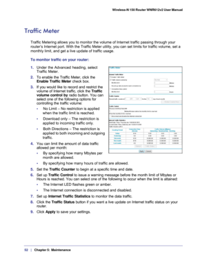 Page 5252   |
   Chapter 5:   Maintenance    Wireless-N 150 Router WNR612v2 User Manual 
Traffic Meter
Traffic Metering allows you to monitor the volume of Internet traffic pa\
ssing through your 
router’s Internet port. With the Traffic Meter utility, you can set l\
imits for traffic volume, set a 
monthly limit, and get a live update of traffic usage.
To monitor traffic on your router:
1. 
Under the Advanced heading, select 
Traffic Meter.
2. To enable the Traffic Meter, click the 
Enable Traffic Meter  check...