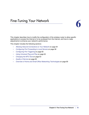 Page 53  Chapter 6:  Fine-Tuning Your Network     |     53
6.   Fine-Tuning Your Network
6
This chapter describes how to modify the configuration of the wireless r\
outer to allow specific 
applications to access the Internet or to be accessed from the Internet,\
 and how to make 
adjustments to enhance your network’s performance.
This chapter includes the following sections: •     Allowing Inbound Connections to Your Network  on page
  54
•     Configuring Port Forwarding to Local Servers  on page
  58
•...