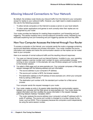 Page 5454   |
   Chapter 6:   Fine-Tuning Your Network  Wireless-N 150 Router WNR612v2 User Manual 
Allowing Inbound Connections to Your Network
By default, the wireless router blocks any inbound traffic from the Internet to your computers 
except for replies to your outbound traffic. However, you might need to create exceptions to 
this rule for the following purposes:
•     To allow remote computers on the Internet to access a server on your local network. 
•     To allow certain applications and games to...