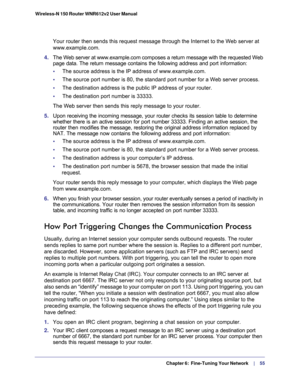Page 55  Chapter 6:  Fine-Tuning Your Network     | 
   55 Wireless-N 150 Router WNR612v2 User Manual 
Your router then sends this request message through the Internet to the Web server at 
www.example.com.
4. The Web server at www.example.com composes a return message with the requested Web 
page data. The return message contains the following address and port information:
•     The source address is the IP address of www.example.com.
•     The source port number is 80, the standard port number for a Web...