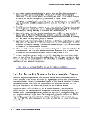 Page 5656   |
   Chapter 6:   Fine-Tuning Your Network  Wireless-N 150 Router WNR612v2 User Manual 
3. Your router creates an entry in its internal session table describing this communication 
session between your computer and the IRC server. Your router stores the original 
information, performs Network Address Translation (NAT) on the source address and port, 
and sends this request message through the Internet to the IRC server. 
4. Noting your port triggering rule, and having observed the destination port...