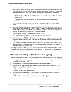 Page 57  Chapter 6:  Fine-Tuning Your Network     | 
   57 Wireless-N 150 Router WNR612v2 User Manual 
1. The user of a remote computer opens Internet Explorer and requests a Web page from 
www.example.com, which resolves to the public IP address of your router. The remote 
computer composes a Web page request message with the following destination 
information: 
•     The destination address is the IP address of www.example.com, which is the address 
of your router.
•     The destination port number is 80, the...