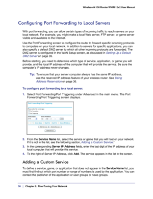 Page 5858   |
   Chapter 6:   Fine-Tuning Your Network   Wireless-N 150 Router WNR612v2 User Manual 
Configuring Port Forwarding to Local Servers
With port forwarding, you can allow certain types of incoming traffic to\
 reach servers on your 
local network. For example, you might make a local Web server, FTP serve\
r, or game server 
visible and available to the Internet. 
Use the Port Forwarding screen to configure the router to forward specif\
ic incoming protocols 
to computers on your local network. In...