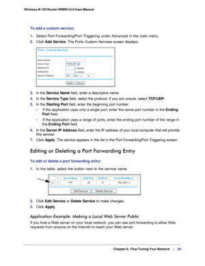 Page 59  Chapter 6:  Fine-Tuning Your Network     | 
    59
Wireless-N 150 Router WNR612v2 User Manual 
To add a custom service:
1. 
Select Port Forwarding/Port Triggering under Advanced in the main menu.
2.  Click  Add Service. The Ports–Custom Services screen displays.
 
3.  In the Service Name field, enter a descriptive name. 
4.  In the Service Type  field, select the protocol. If you are unsure, select  TCP/UDP.
5.  In the Starting Port  field, enter the beginning port number. 
•     If the application...