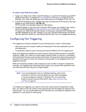 Page 6060   |
   Chapter 6:   Fine-Tuning Your Network  Wireless-N 150 Router WNR612v2 User Manual 
To make a local Web server public:
1. Assign your Web server either a fixed IP address or a dynamic IP address using DHCP 
address reservation, as explained in 
Using Address Reservation on page 36. In this 
example, your router will always give your Web server an IP address of 192.168.1.33. 
2. In the Port Forwarding screen, configure the router to forward the HTTP service to the local 
address of your Web...