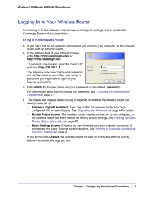 Page 7  Chapter 1:  Configuring Your Internet Connection    |     7
Wireless-N 150 Router WNR612v2 User Manual 
Logging In to Your Wireless Router 
You can log in to the wireless router to view or change its settings, an\
d to access the 
Knowledge Base and documentation. 
To log in to the wireless router:
1. 
If you have not set up wireless connections yet, connect your computer t\
o the wireless 
router with an Ethernet cable.
2.  In the address field of your Internet browser, 
enter...