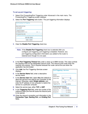 Page 61  Chapter 6:  Fine-Tuning Your Network     | 
    61
Wireless-N 150 Router WNR612v2 User Manual 
To set up port triggering: 
1. 
Select Port Forwarding/Port Triggering under Advanced in the main menu. \
The 
Forwarding/Port Triggering screen displays.
2.  Select the Port Triggering  radio button. The port triggering information displays.
3. Clear the Disable Port Triggering check box.
Note:   If the Disable Port Triggering  check box is selected after you 
configure port triggering, port triggering is...