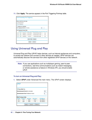 Page 6262   |
   Chapter 6:   Fine-Tuning Your Network   Wireless-N 150 Router WNR612v2 User Manual 
11. 
Click  Apply . The service appears in the Port Triggering Portmap table.
Using Universal Plug and Play
Universal Plug and Play (UPnP) helps devices, such as Internet applian\
ces and computers, 
to access the network and connect to other devices as needed. UPnP devic\
es can 
automatically discover the services from other registered UPnP devices o\
n the network.
Note:  If you use applications such as...