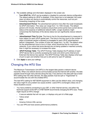 Page 63  Chapter 6:  Fine-Tuning Your Network     | 
   63 Wireless-N 150 Router WNR612v2 User Manual 
2. The available settings and information displayed in this screen are:
•     Turn UPnP On. UPnP can be enabled or disabled for automatic device configuration. 
The default setting for UPnP is disabled. If this check box is not selected, the router 
does not allow any device to automatically control the resources, such as port 
forwarding (mapping) of the router.
•     Advertisement Period. The advertisement...