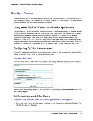 Page 65  Chapter 6:  Fine-Tuning Your Network     | 
    65
Wireless-N 150 Router WNR612v2 User Manual 
Quality of Service
Quality of Service (QoS) is an advanced feature that can be used to pr\
ioritize some types of 
traffic ahead of others. The Wireless-N 150 Router WNR612v2 can provide \
QoS prioritization 
over the wireless link and on the Internet connection. 
Using WMM QoS for Wireless Multimedia Applications
The Wireless-N 150 Router WNR612v2 supports Wi-Fi Multimedia Quality of \
Service (WMM 
QoS) to...