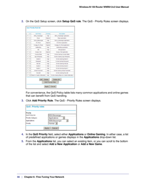 Page 6666   |
   Chapter 6:   Fine-Tuning Your Network   Wireless-N 150 Router WNR612v2 User Manual 
2. 
On the QoS Setup screen, click  Setup QoS rule. The QoS - Priority Rules screen displays.
For convenience, the QoS Policy table lists many common applications and\
 online games 
that can benefit from QoS handling.
3.  Click Add Priority Rule . The QoS - Priority Rules screen displays.
4. In the  QoS Priority  field, select either Applications or Online Gaming . In either case, a list 
of predefined...