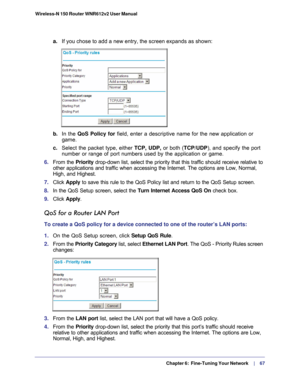 Page 67  Chapter 6:  Fine-Tuning Your Network     | 
    67
Wireless-N 150 Router WNR612v2 User Manual 
a.
If you chose to add a new entry, the screen expands as shown:
b. In the  QoS Policy for  field, enter a descriptive name for the new application or 
game.
c.  Select the packet type, either TCP,  UDP,  or both (TCP/UDP), and specify the port 
number or range of port numbers used by the application or game.
6.  From the Priority drop-down list, select the priority that this traffic should receive re\
lative...