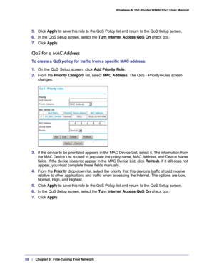 Page 6868   |
   Chapter 6:   Fine-Tuning Your Network   Wireless-N 150 Router WNR612v2 User Manual 
5. 
Click  Apply to save this rule to the QoS Policy list and return to the QoS Setup sc\
reen.
6.  In the QoS Setup screen, select the Turn Internet Access QoS On  check box.
7.  Click  Apply .
QoS for a MAC Address
To create a QoS policy for traffic from a specific MAC address:
1. On the QoS Setup screen, click  Add Priority Rule. 
2.  From the Priority Category list, select MAC Address. The QoS - Priority...