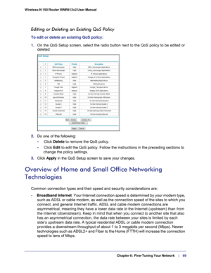 Page 69  Chapter 6:  Fine-Tuning Your Network     | 
    69
Wireless-N 150 Router WNR612v2 User Manual 
Editing or Deleting an Existing QoS Policy
To edit or delete an existing QoS policy:
1. 
On the QoS Setup screen, select the radio button next to the QoS policy \
to be edited or 
deleted
2. Do one of the following:
•     Click Delete to remove the QoS policy.
•     Click Edit to edit the QoS policy. Follow the instructions in the preceding sectio\
ns to  change the policy settings.
3.  Click  Apply in the...