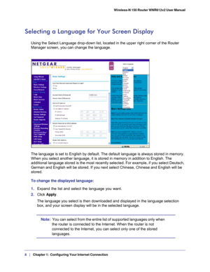 Page 88   |
   Chapter 1:   Configuring Your Internet Connection   Wireless-N 150 Router WNR612v2 User Manual 
Selecting a Language for Your Screen Display
Using the Select Language drop-down list, located in the upper right cor\
ner of the Router 
Manager screen, you can change the language.
The language is set to English by default. The default language is alway\
s stored in memory. 
When you select another language, it is stored in memory in addition to \
English. The 
additional language stored is the most...