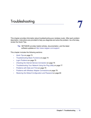 Page 72  Chapter 7:  Troubleshooting      |     72
7.   Troubleshooting
7
This chapter provides information about troubleshooting your wireless ro\
uter. After each problem 
description, instructions are provided to help you diagnose and solve th\
e problem. As a first step, 
review the Quick Tips.
Tip:  NETGEAR provides helpful articles, documentation, and the latest 
software updates at http://www.netgear.com/support .
This chapter includes the following sections: •     Quick Tips on page  73
•...