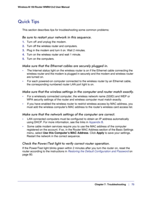 Page 73  Chapter 7:  Troubleshooting     | 
   73 Wireless-N 150 Router WNR612v2 User Manual 
Quick Tips
This section describes tips for troubleshooting some common problems:
Be sure to restart your network in this sequence.
1. Turn off and unplug the modem. 
2. Turn off the wireless router and computers.
3. Plug in the modem and turn it on. Wait 2 minutes.
4. Turn on the wireless router and wait 1 minute.
5. Turn on the computers. 
Make sure that the Ethernet cables are securely plugged in.
•     The Internet...