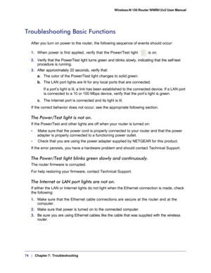 Page 7474   |
   Chapter 7:   Troubleshooting    Wireless-N 150 Router WNR612v2 User Manual 
Troubleshooting Basic Functions
After you turn on power to the router, the following sequence of events \
should occur:
1.  When power is first applied, verify that the Power/Test light 
is on.
2.  Verify that the Power/Test light turns green and blinks slowly, indicati\
ng that the self-test 
procedure is running.
3.  After approximately 20 seconds, verify that:
a. The color of the Power/Test light changes to solid...