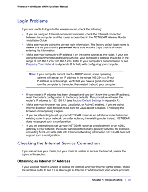 Page 75  Chapter 7:  Troubleshooting     | 
   75 Wireless-N 150 Router WNR612v2 User Manual 
Login Problems
If you are unable to log in to the wireless router, check the following:
•     If you are using an Ethernet-connected computer, check the Ethernet connection 
between the computer and the router as described in the NETGEAR Wireless Router 
Installation Guide.
•     Make sure you are using the correct login information. The factory default login name is 
admin and the password is password. Make sure that...