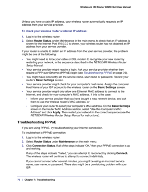 Page 7676   |
   Chapter 7:   Troubleshooting  Wireless-N 150 Router WNR612v2 User Manual 
Unless you have a static IP address, your wireless router automatically requests an IP 
address from your service provider. 
To check your wireless router’s Internet IP address: 
1. Log in to the wireless router.
2. Select Router Status, under Maintenance in the main menu, to check that an IP address is 
shown for the Internet Port. If 0.0.0.0 is shown, your wireless router has not obtained an IP 
address from your...