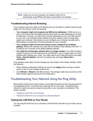 Page 77  Chapter 7:  Troubleshooting     | 
   77 Wireless-N 150 Router WNR612v2 User Manual 
Note:  Unless you connect manually, the wireless router will not 
authenticate using PPPoE until data is transmitted to the network.
Troubleshooting Internet Browsing
If your wireless router can obtain an IP address but your computer is unable to load any web 
pages from the Internet, check the following:
•     Your computer might not recognize any DNS server addresses. A DNS server is a 
host on the Internet that...