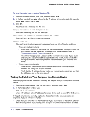 Page 7878   |
   Chapter 7:   Troubleshooting  Wireless-N 150 Router WNR612v2 User Manual 
To ping the router from a running Windows PC:
1. From the Windows toolbar, click Start, and then select Run.
2. In the field provided, type ping followed by the IP address of the router, as in this example:
ping www.routerlogin.net
3. Click OK.
You should see a message like this one:
Pinging  with 32 bytes of data
If the path is working, you see this message:
Reply from < IP address >: bytes=32 time=NN ms TTL=xxx
If the...