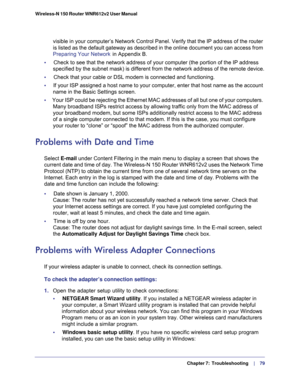 Page 79  Chapter 7:  Troubleshooting     | 
   79 Wireless-N 150 Router WNR612v2 User Manual 
visible in your computer’s Network Control Panel. Verify that the IP address of the router 
is listed as the default gateway as described in the online document you can access from 
Preparing Your Network  in Appendix B.
•     Check to see that the network address of your computer (the portion of the IP address 
specified by the subnet mask) is different from the network address of the remote device.
•     Check that...