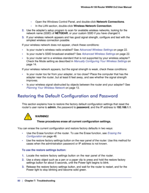 Page 8080   |
   Chapter 7:   Troubleshooting  Wireless-N 150 Router WNR612v2 User Manual 
-     Open the Windows Control Panel, and double-click Network Connections.
-     In the LAN section, double-click Wireless Network Connection.
2. Use the adapter’s setup program to scan for available wireless networks, looking for the 
network name (SSID) of NETGEAR, or your custom SSID if you have changed it. 
3. If your wireless network appears and has good signal strength, configure and test with the 
simplest...