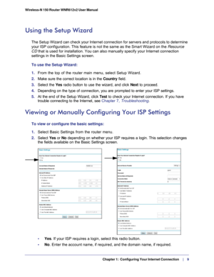 Page 9  Chapter 1:  Configuring Your Internet Connection    |     9
Wireless-N 150 Router WNR612v2 User Manual 
Using the Setup Wizard
The Setup Wizard can check your Internet connection for servers and prot\
ocols to determine 
your ISP configuration. This feature is not the same as the Smart Wizard\
 on the 
Resource 
CD  that is used for installation. You can also manually specify your Intern\
et connection 
settings in the Basic Settings screen.
To use the Setup Wizard:
1.  From the top of the router main...