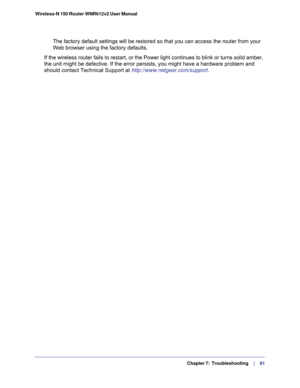 Page 81  Chapter 7:  Troubleshooting     | 
   81 Wireless-N 150 Router WNR612v2 User Manual 
The factory default settings will be restored so that you can access the router from your 
Web browser using the factory defaults.
If the wireless router fails to restart, or the Power light continues to blink or turns solid amber, 
the unit might be defective. If the error persists, you might have a hardware problem and 
should contact Technical Support at 
http://www.netgear.com/support. 