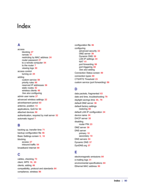 Page 90 Index   |   90
Index
A
access
blocking 27
remote 51
restricting by MAC address 24
router password 27
to a remote computer 54
to the router 7
viewing logs 30
access control
turning on 25
adding
custom service 58
priority rules 66
reserved IP addresses 36
static routes 42
wireless clients 48
See also configuring
admin user name 27
advanced wireless settings 22
advertisement period 63
antenna, position 13
applications, QoS for 66
attached devices 50
authentication, required by mail server 32
automatic...