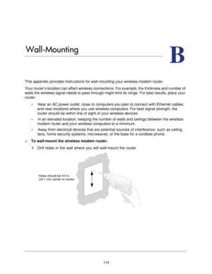 Page 114114
B
B.   Wall-Mounting
This appendix provides instructions for wall-mounting your wireless mode\
m router.
Your router’s location can affect wireless connections. For example, \
the thickness and number of 
walls the wireless signal needs to pass through might limit its range. F\
or best results, place your 
router: •     Near an AC power outlet, close to computers you plan to connect with Eth\
ernet cables, and near locations where you use wireless computers. For best signal str\
ength, the 
router...