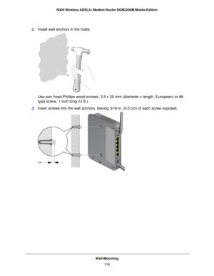 Page 115Wall-Mounting115
N300 Wireless ADSL2+ Modem Router DGN2200M Mobile Edition
2. 
Install wall anchors in the holes.
Use pan head Phillips wood screws, 3.5 x 20 mm (diameter x length, Euro\
pean) or #6 
type screw, 1 inch long (U.S.). 
3.  Insert screws into the wall anchors, leaving 3/16 in. (0.5 cm) of each\
 screw exposed. 