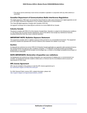 Page 120Notification of Compliance120
N300 Wireless ADSL2+ Modem Router DGN2200M Mobile Edition
• This device and its antenna(s) must not be co-located or operation in \
conjunction with any other antenna or 
transmitter.
Canadian Department of Communications Radio Interference Regulations
This digital apparatus (TBD) does not exceed the Class B limits for ra\
dio-noise emissions from digital apparatus as set 
out in the Radio Interference Regulations of the Canadian Department of \
Communications.
This Class...