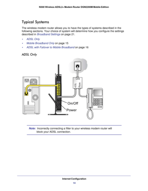 Page 14Internet Configuration14
N300 Wireless ADSL2+ Modem Router DGN2200M Mobile Edition 
Typical Systems
The wireless modem router allows you to have the types of systems descri\
bed in the 
following sections. Your choice of system will determine how you configu\
re the settings 
described in Broadband Settings on page
 21.
•     ADSL Only 
•     Mobile Broadband Only on page  15
•     ADSL with Failover to Mobile Broadband on page  16
ADSL Only
Note:  Incorrectly connecting a filter to your wireless modem...
